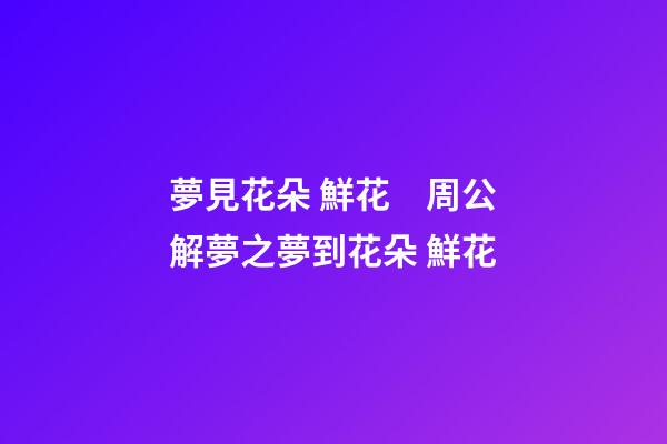 夢見花朵 鮮花　周公解夢之夢到花朵 鮮花